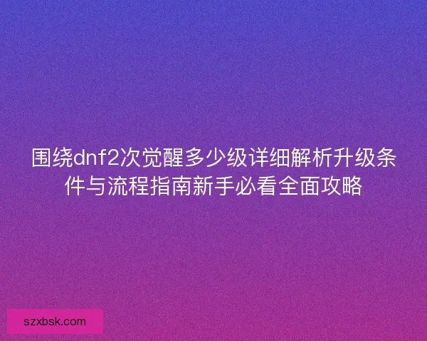 围绕dnf2次觉醒多少级详细解析升级条件与流程指南新手必看全面攻略