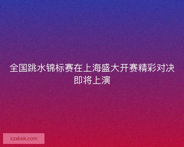 全国跳水锦标赛在上海盛大开赛精彩对决即将上演