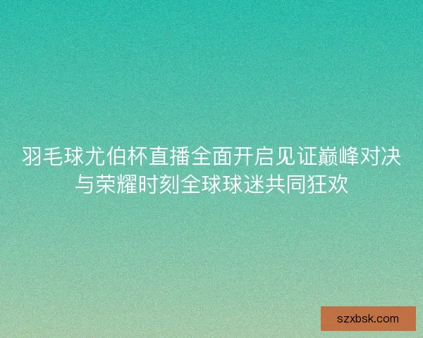 羽毛球尤伯杯直播全面开启见证巅峰对决与荣耀时刻全球球迷共同狂欢