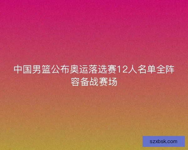 中国男篮公布奥运落选赛12人名单全阵容备战赛场