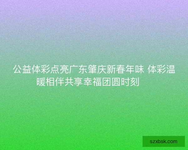 公益体彩点亮广东肇庆新春年味 体彩温暖相伴共享幸福团圆时刻 🎉