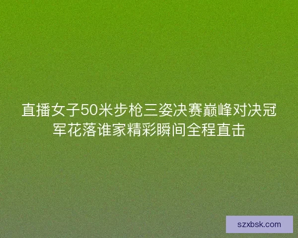 直播女子50米步枪三姿决赛巅峰对决冠军花落谁家精彩瞬间全程直击